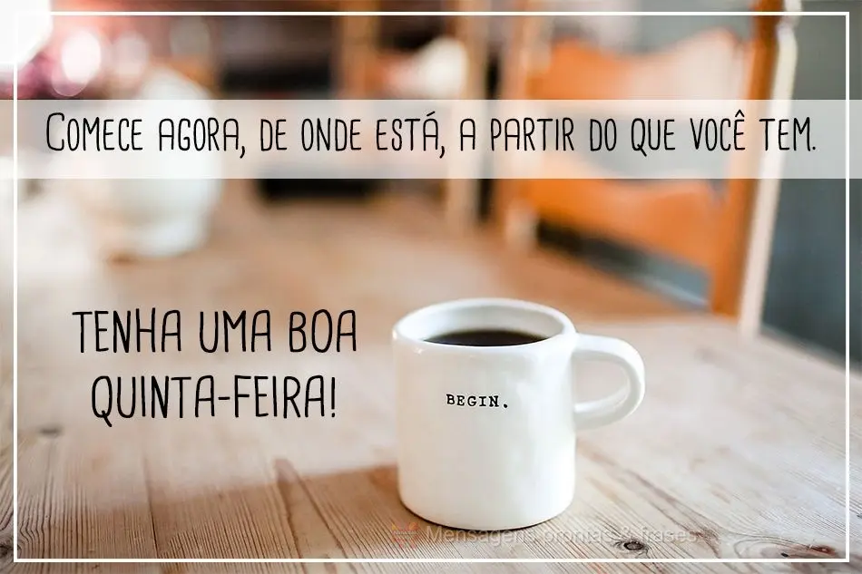 Comece agora, de onde está, a partir do que tem.  Tenha uma boa Quinta-feira!