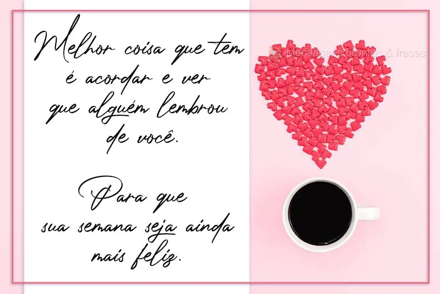 A melhor coisa que tem é acordar e ver que alguém lembrou de você... ...para que sua semana seja ainda mais feliz.