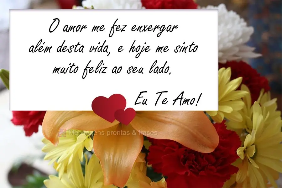 O amor me fez enxergar além desta vida, e hoje me sinto muito feliz ao seu lado.  Eu Te Amo!