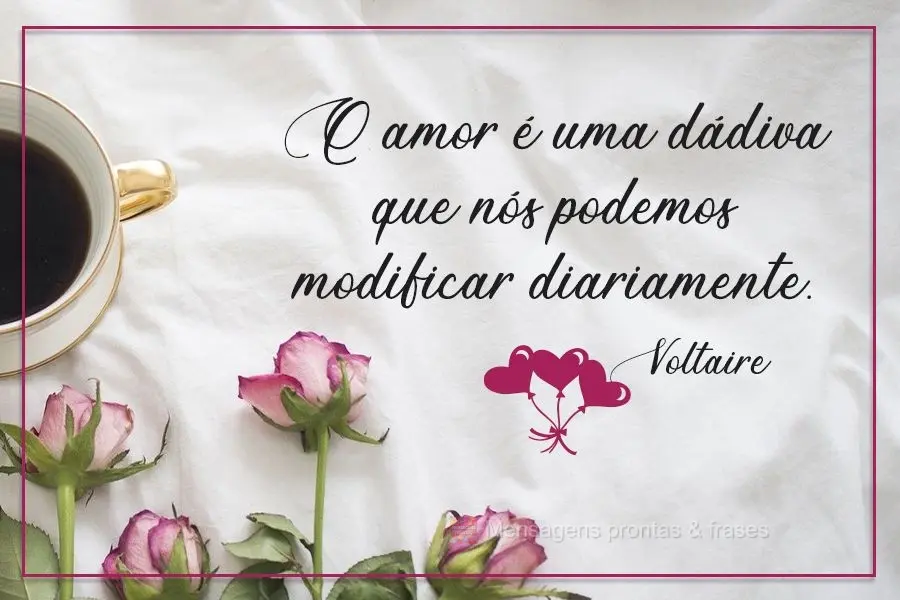 O amor é uma dádiva que nós podemos modificar diariamente.  Voltaire