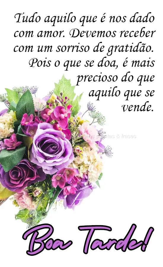 Tudo aquilo que  nos é dado com amor, devemos receber com um sorriso de gratidão. Pois o que se doa, é mais precioso do que aquilo que se vende. 
 Bo...