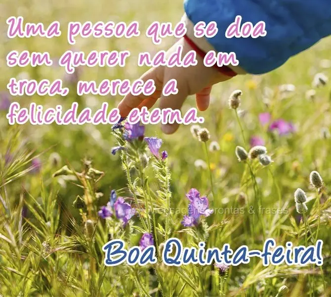 Uma pessoa que se doa sem querer nada em troca merece a felicidade eterna. 
 Boa Quinta-feira!