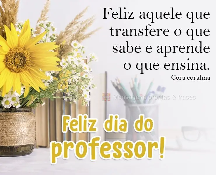 Feliz aquele que transfere o que sabe e aprende o que ensina.  Feliz dia do professor! Cora coralina