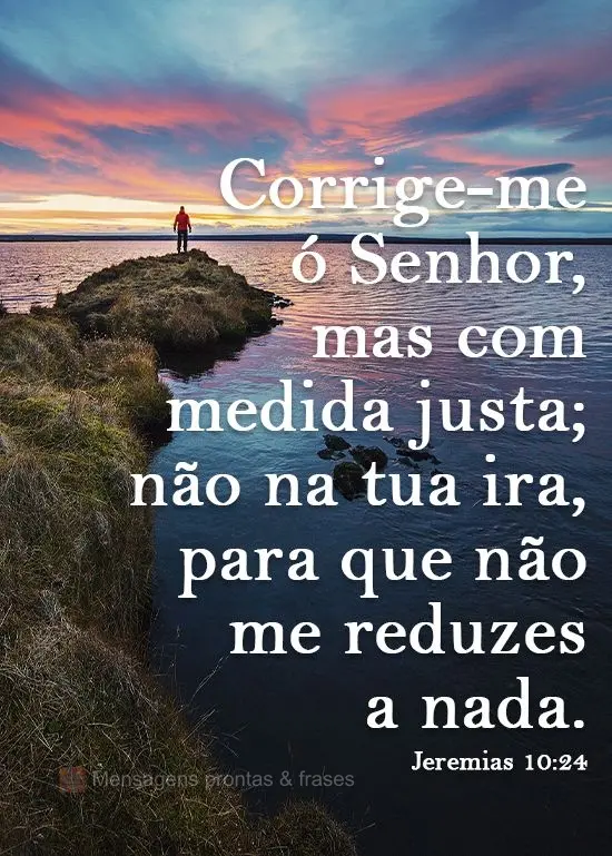 Corrige-me ó Senhor, mas com medida justa; não na tua ira, para que não me reduzas a nada.  Jeremias 10:24