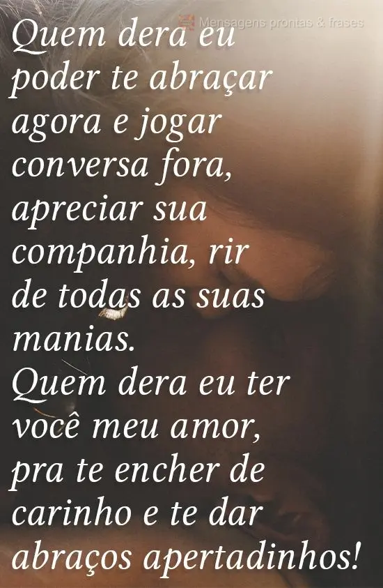 Quem dera eu poder te abraçar agora e jogar conversa fora, apreciar sua companhia, rir de todas as suas manias. Quem dera eu ter você, meu amor, pra te...