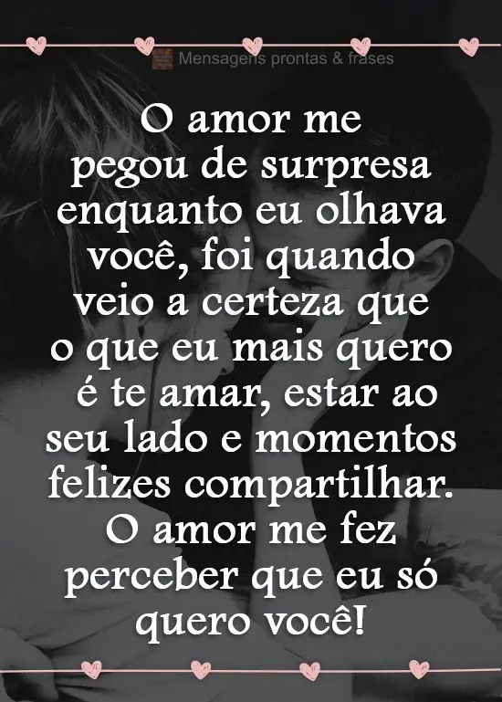 O amor me pegou de surpresa enquanto eu olhava você. Foi quando veio a certeza que o que eu mais quero é te amar, estar ao seu lado e momentos felizes ...