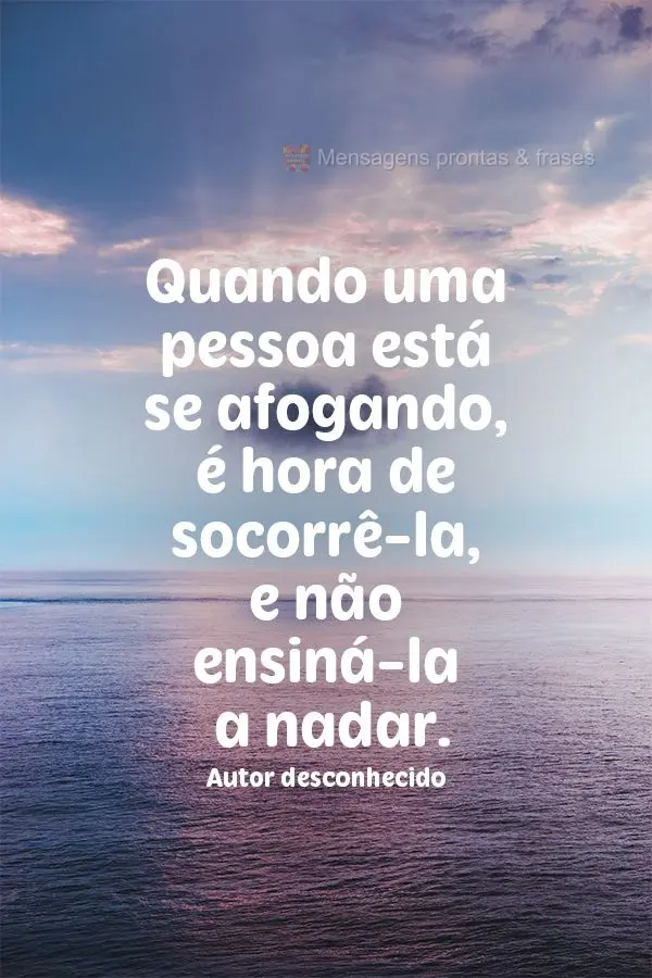 Quando uma pessoa está se afogando é hora de socorrê-la, não ensiná-la a nadar.  Autor desconhecido