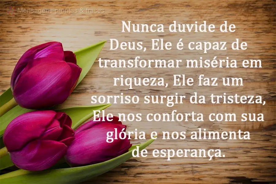 Nunca duvide de Deus, Ele é capaz de transformar miséria em riqueza. Ele faz um sorriso surgir da tristeza, Ele nos conforta com sua glória e nos alim...