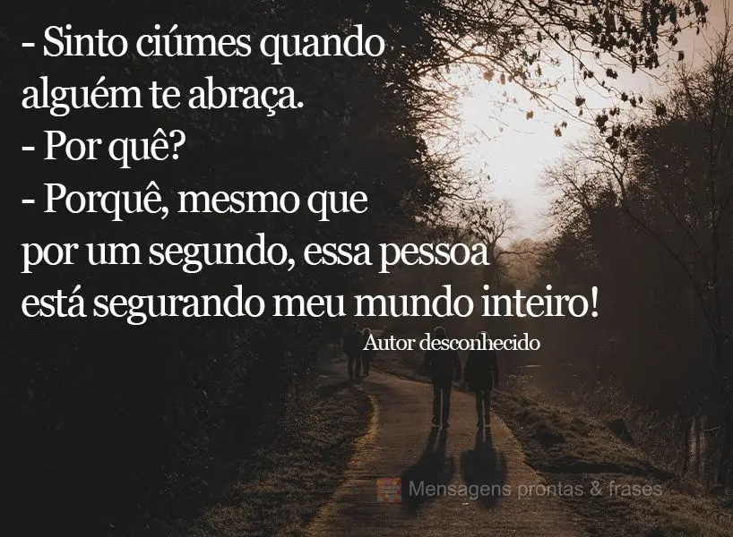 - Sinto ciúmes quando alguém te abraça. - Por quê? - Porque mesmo que por um segundo essa pessoa está segurando meu mundo inteiro! Autor desconhecid...