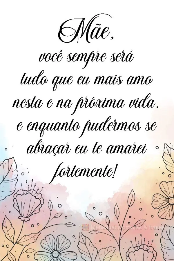 Mãe, você sempre será tudo que eu mais amo nesta e na próxima vida. Enquanto pudermos nos abraçar eu te amarei fortemente!