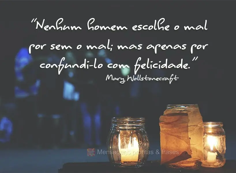 “Nenhum homem escolhe o mal por ser o mal; mas apenas por confundi-lo com felicidade.” Mary Wollstonecraft