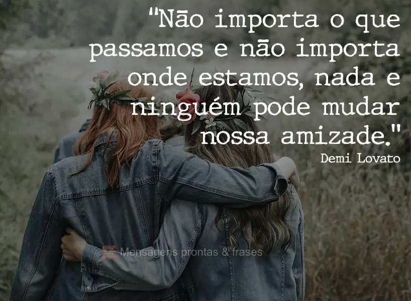 “Não importa o que passamos e não importa onde estamos, nada e ninguém pode mudar nossa amizade.” Demi Lovato