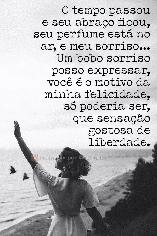 O tempo passou e seu abraço ficou. Seu perfume está no ar, e meu sorriso...Um bobo sorriso posso expressar! Você é o motivo da minha felicidade, só ...