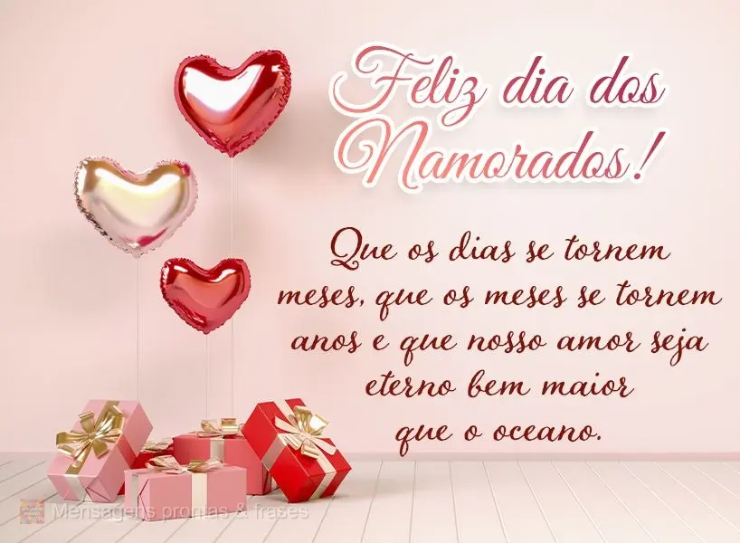 Que os dias se tornem meses, que os meses se tornem anos e que nosso amor seja eterno, bem maior que o oceano. Feliz dia dos Namorados!