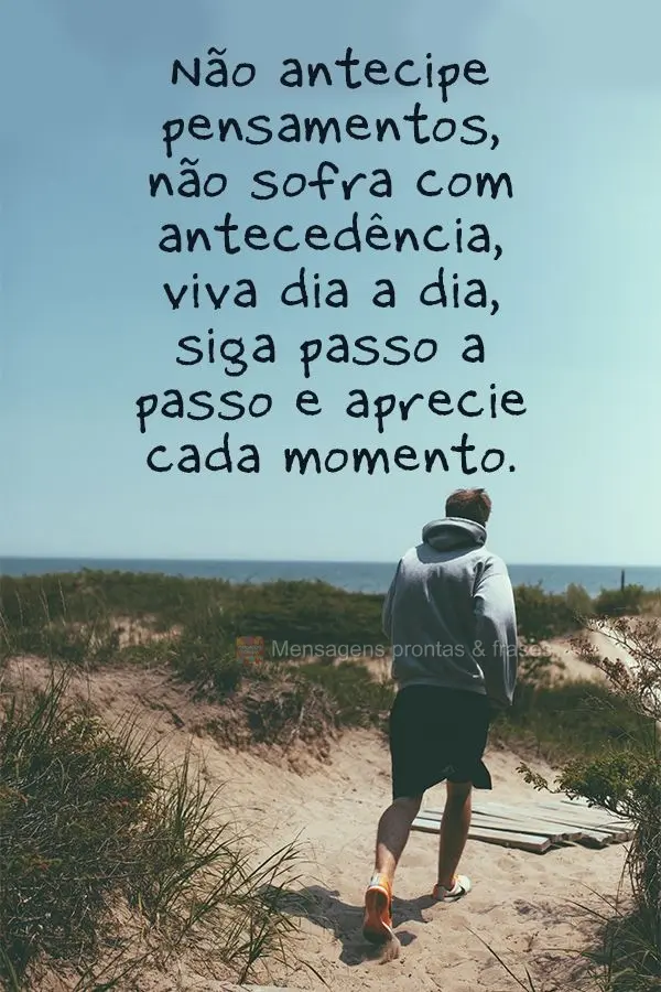 Não antecipe pensamentos, não sofra com antecedência. Viva dia a dia, siga passo a passo e aprecie cada momento.