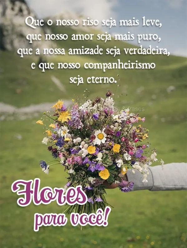 Que o nosso riso seja mais leve, que nosso amor seja mais puro, que a nossa amizade seja verdadeira e que nosso companheirismo seja eterno.  Flores para ...