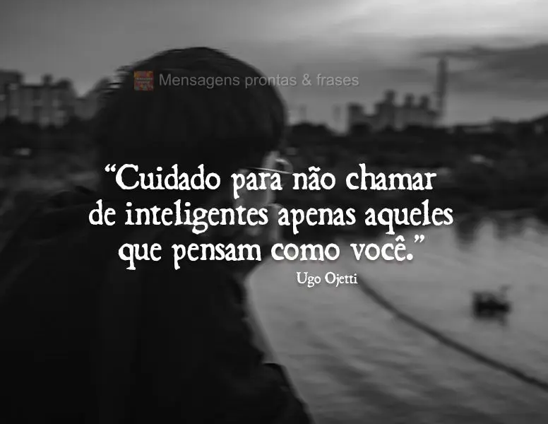 “Cuidado para não chamar de inteligentes apenas aqueles que pensam como você.” Ugo Ojetti