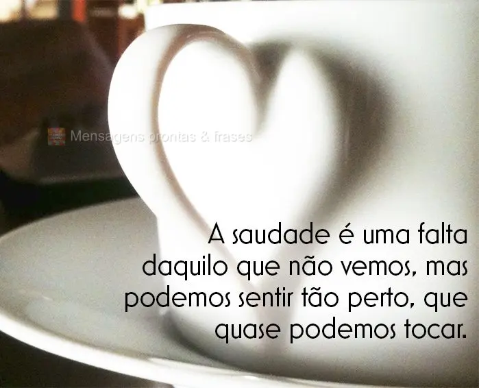 A saudade é uma falta daquilo que não vemos, mas podemos sentir tão perto, que quase podemos tocar.