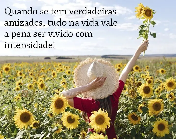 Quando se tem verdadeiras amizades, tudo na vida vale a pena ser vivido com intensidade!