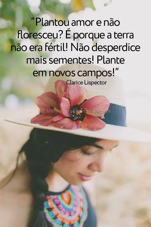 “Plantou amor e não floresceu? É porque a terra não era fértil! Não desperdice mais sementes! Plante em novos campos!” Clarice Lispector