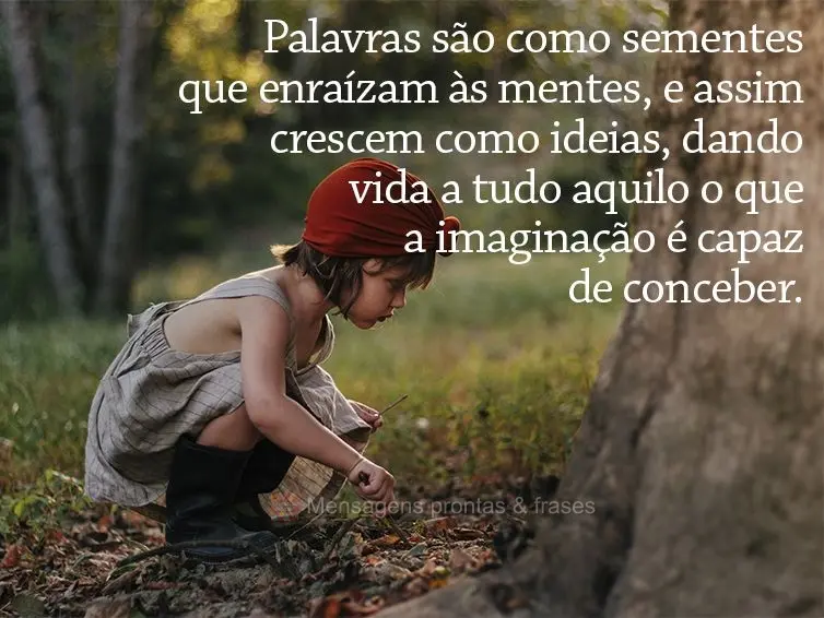 Palavras são como sementes que enraízam as mentes, e assim crescem como ideias, dando vida a tudo aquilo o que a imaginação é capaz de conceber.