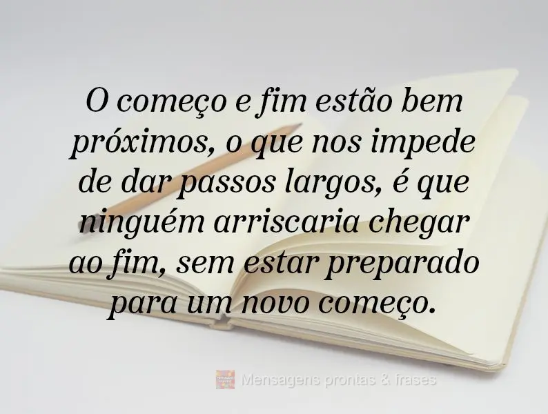 O começo e o fim estão bem próximos. O que nos impede de dar passos largos, é que ninguém arriscaria chegar ao fim, sem estar preparado para um novo...