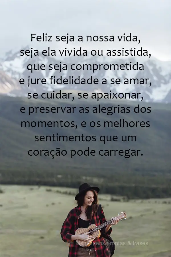 Feliz seja a nossa vida, seja ela vivida ou assistida, que seja comprometida e jure fidelidade a se amar, se cuidar, se apaixonar, e preservar as alegria...