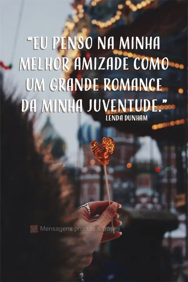 “Eu penso na minha melhor amizade como um grande romance da minha juventude.” Lenda Dunham