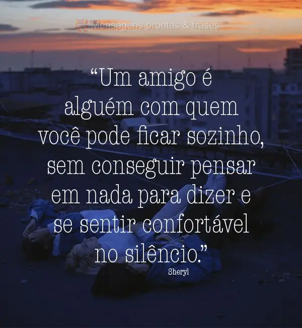 “Um amigo é alguém com quem você pode ficar sozinho, sem conseguir pensar em nada para dizer e se sentir confortável no silêncio.” Sheryl