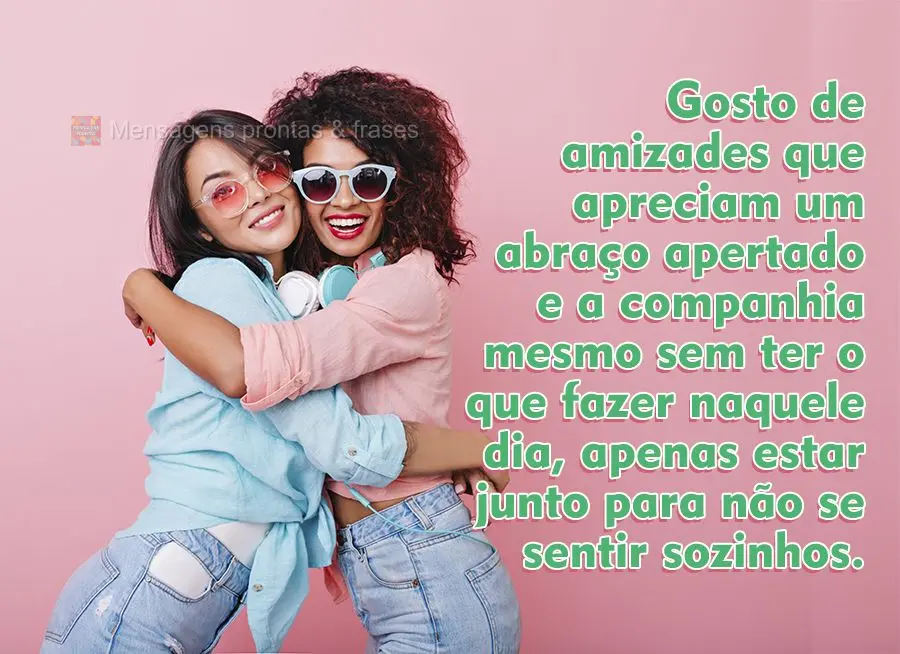 Gosto de amizades que apreciam um abraço apertado e a companhia mesmo sem ter o que fazer naquele dia, apenas estar junto para não se sentir sozinhos....