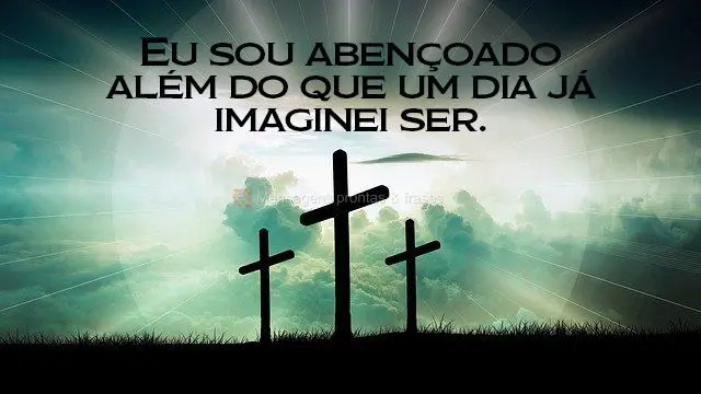 Eu sou abençoado além do que um dia já imaginei ser. 
