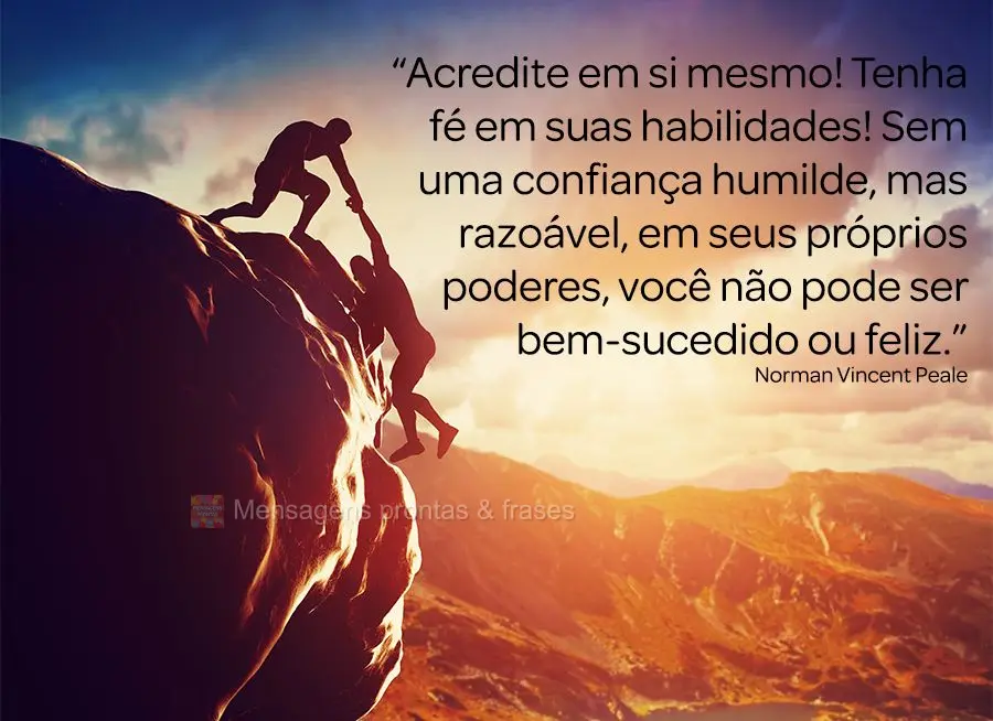 “Acredite em si mesmo! Tenha fé em suas habilidades! Sem uma confiança humilde, mas razoável, em seus próprios poderes, você não pode ser bem-suc...