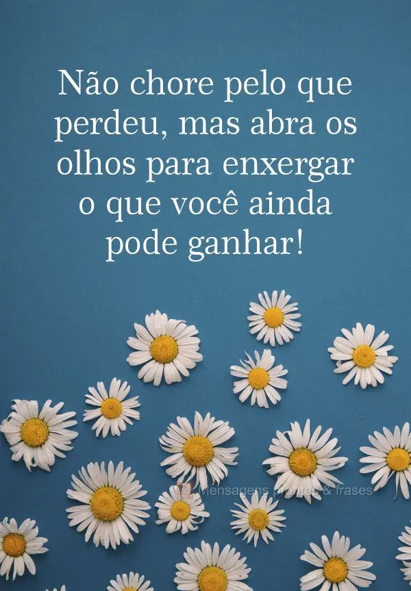 Não chore pelo que perdeu, mas abra os olhos para enxergar o que você ainda pode ganhar!