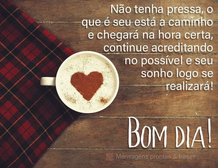 Não tenha pressa, o que é seu está a caminho e chegará na hora certa, continue acreditando no possível e seu sonho se realizará!  Bom dia!