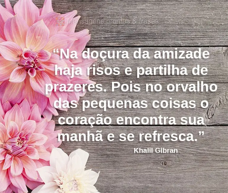 “Na doçura da amizade haja risos e partilha de prazeres. Pois no orvalho das pequenas coisas o coração encontra sua manhã e se refresca.”  Khalil...