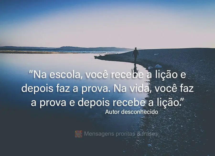 “Na escola, você recebe a lição e depois faz a prova. Na vida, você faz a prova e depois recebe a lição.” Autor desconhecido