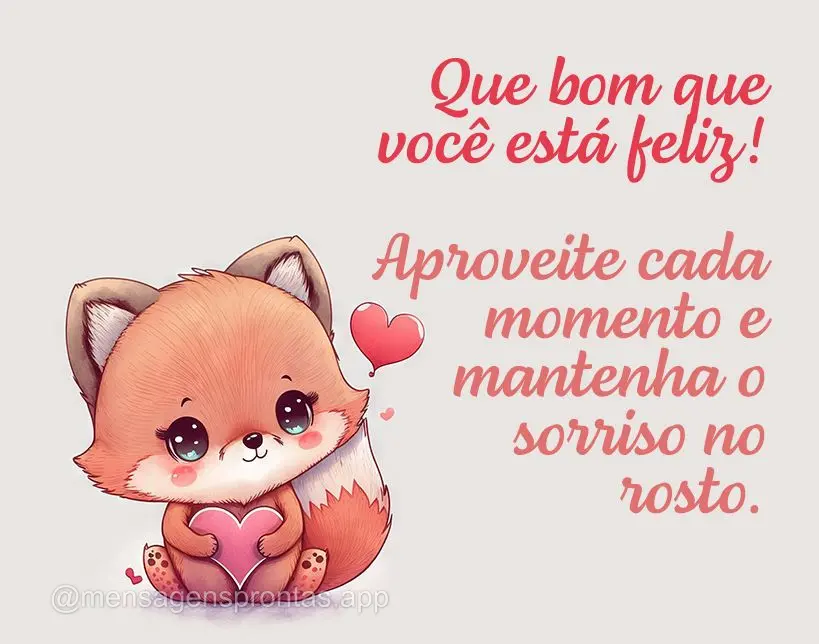 Que bom que você está feliz! Aproveite cada momento e mantenha o sorriso no rosto.