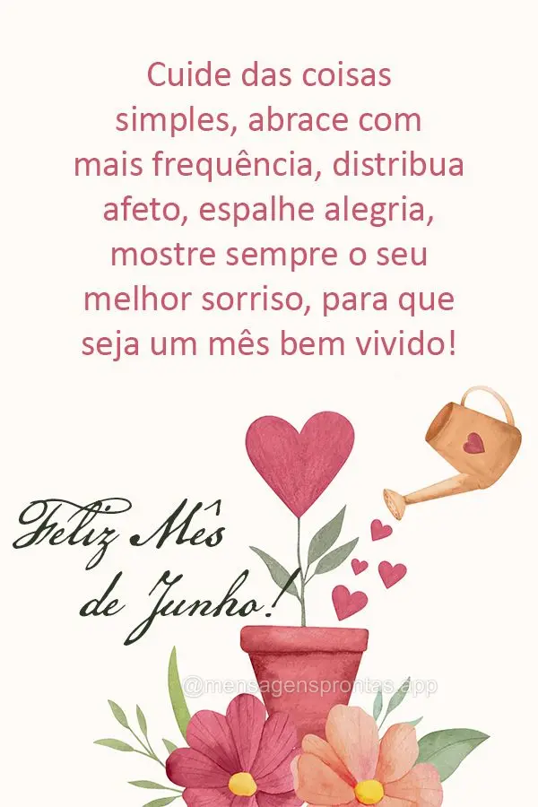 Cuide das coisas simples, abrace com mais frequência, distribua afeto, espalhe alegria, mostre sempre o seu melhor sorriso, para que seja um mês bem vi...