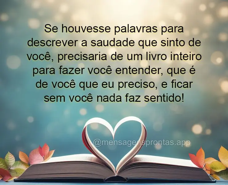 Se houvesse palavras para descrever a saudade que sinto de você, precisaria de um livro inteiro para fazer você entender, que é de você que eu precis...