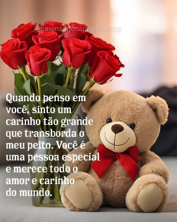 Quando penso em você, sinto um carinho tão grande que transborda o meu peito. Você é uma pessoa especial e merece todo o amor e carinho do mundo.