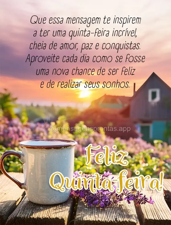 Que essa mensagem te inspirem a ter uma quinta-feira incrível, cheia de amor, paz e conquistas. Aproveite cada dia como se fosse uma nova chance de ser ...