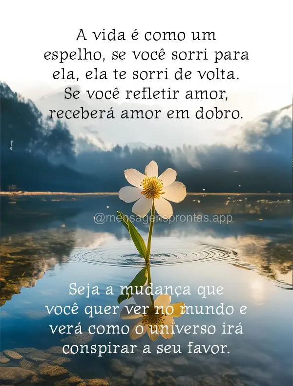 A vida é como um espelho, se você sorri para ela, ela te sorri de volta. Se você refletir amor, receberá amor em dobro. Seja a mudança que você que...