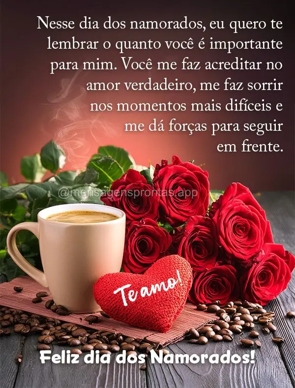 Nesse dia dos namorados, eu quero te lembrar o quanto você é importante para mim. Você me faz acreditar no amor verdadeiro, me faz sorrir nos momentos...