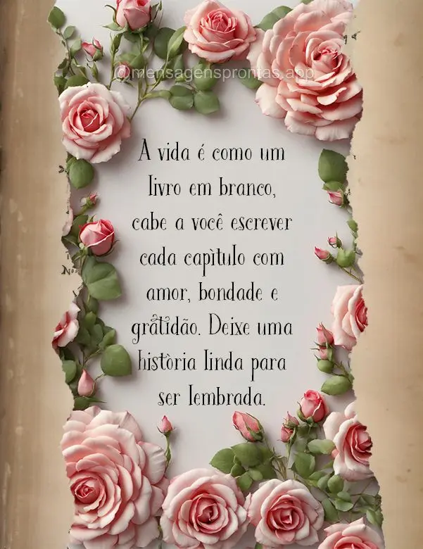 A vida é como um livro em branco, cabe a você escrever cada capítulo com amor, bondade e gratidão. Deixe uma história linda para ser lembrada.