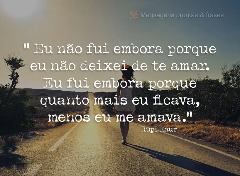 “Eu não fui embora porque eu não deixei de te amar. Eu fui embora porque quanto mais eu ficava, menos eu me amava.” Rupi Kaur