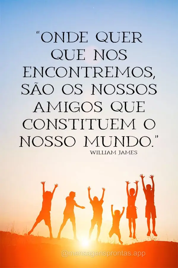 “Onde quer que nos encontremos, são os nossos amigos que constituem o nosso mundo.” William James